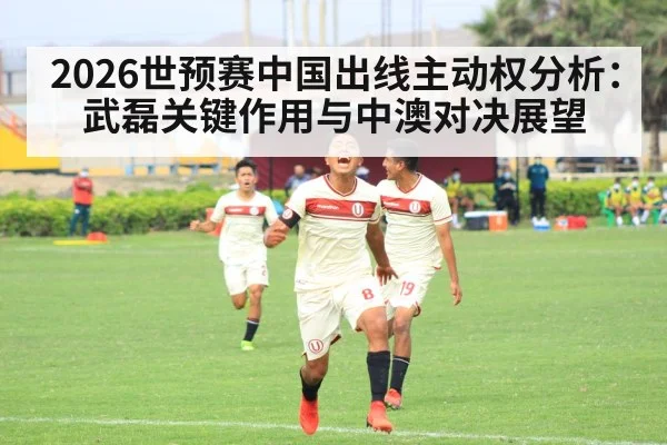 2026世预赛中国出线主动权分析:武磊关键作用与中澳对决展望 - j9 game