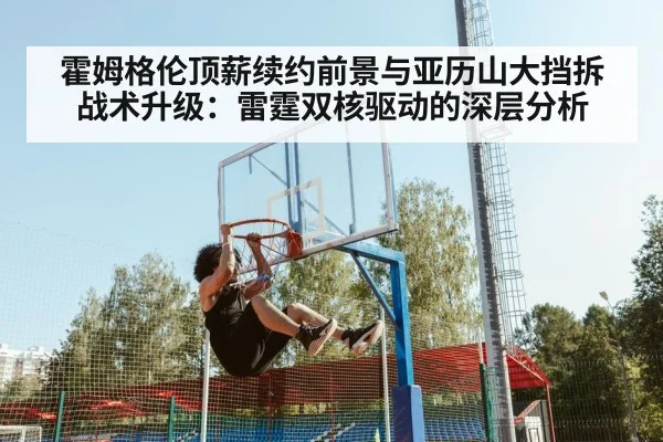 霍姆格伦顶薪续约前景与亚历山大挡拆战术升级：雷霆双核驱动的深层分析